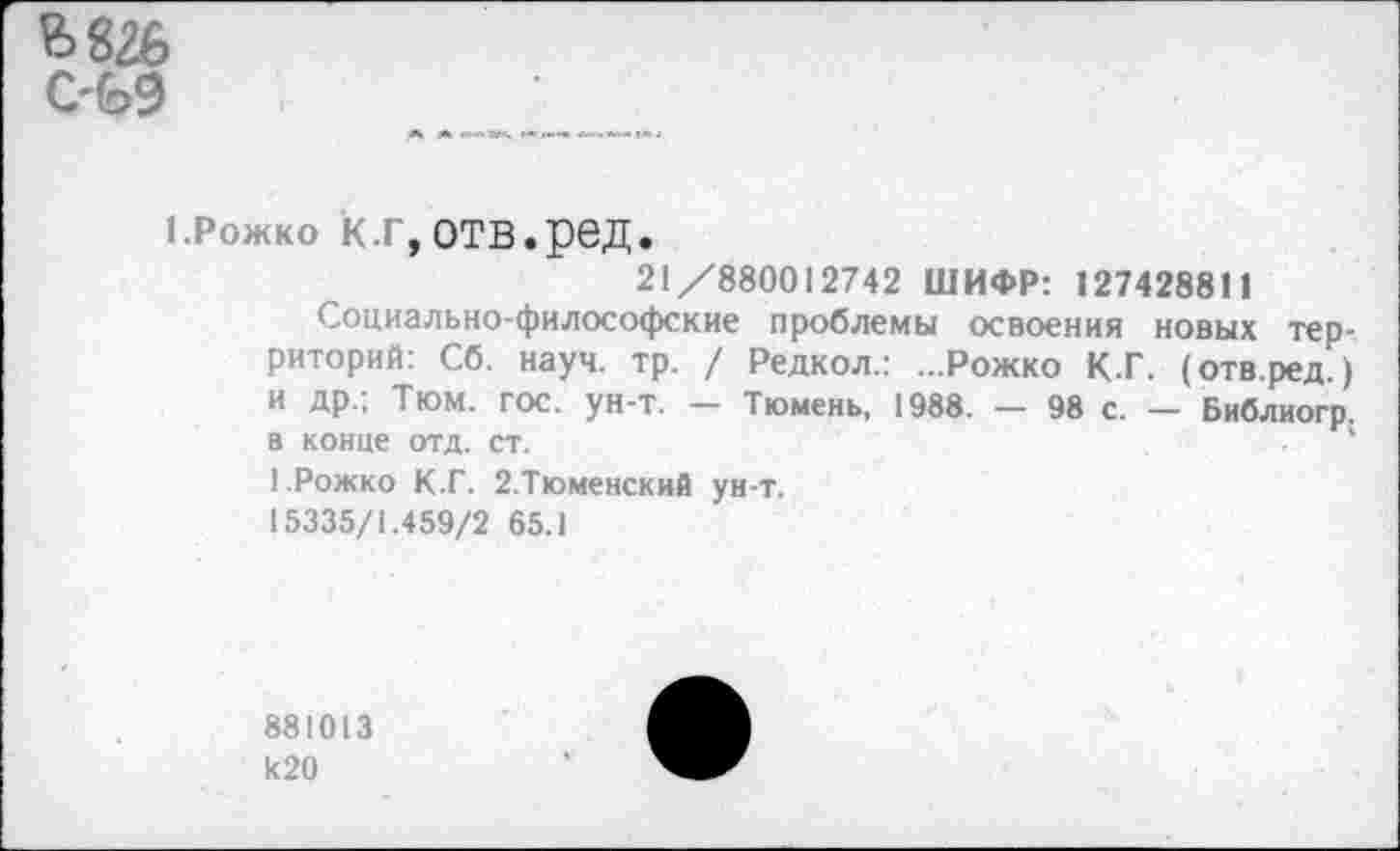 ﻿
ерожко к.г,отв.ред.
21/880012742 ШИФР: 127428811
Социально-философские проблемы освоения новых территорий: Сб. науч. тр. / Редкол.: ...Рожко КТ. (отв.ред.) и др.; Тюм. гос. ун-т. — Тюмень, 1988. — 98 с. — Библиогр. в конце отд. ст.
1.Рожко К.Г. 2.Тюменский ун-т.
15335/1.459/2 65.1
881013 к20